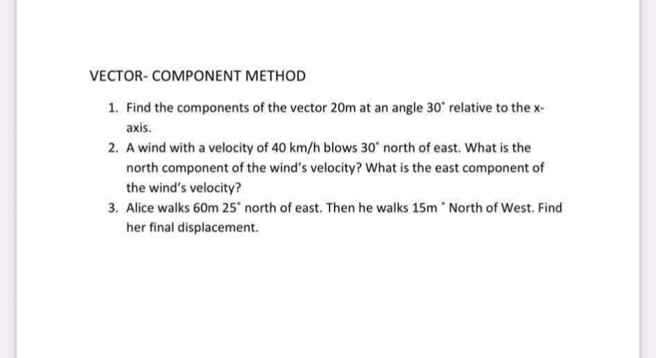 VECTOR- COMPONENT METHOD
1. Find the components of the vector 20m at an angle 30 relative to the x-
axis.
2. A wind with a velocity of 40 km/h blows 30" north of east. What is the
north component of the wind's velocity? What is the east component of
the wind's velocity?
3. Alice walks 60m 25 north of east. Then he walks 15m North of West. Find
her final displacement.
