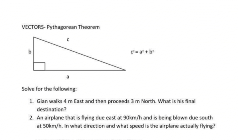VECTORS- Pythagorean Theorem
b
C= a + b
Solve for the following:
1. Gian walks 4 m East and then proceeds 3 m North. What is his final
destination?
2. An airplane that is flying due east at 90km/h and is being blown due south
at 50km/h. In what direction and what speed is the airplane actually flying?
