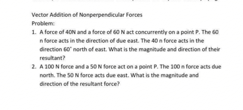 Vector Addition of Nonperpendicular Forces
Problem:
1. A force of 40N and a force of 60 N act concurrently on a point P. The 60
n force acts in the direction of due east. The 40 n force acts in the
direction 60° north of east. What is the magnitude and direction of their
resultant?
2. A 100 N force and a 50 N force act on a point P. The 100 n force acts due
north. The 50 N force acts due east. What is the magnitude and
direction of the resultant force?

