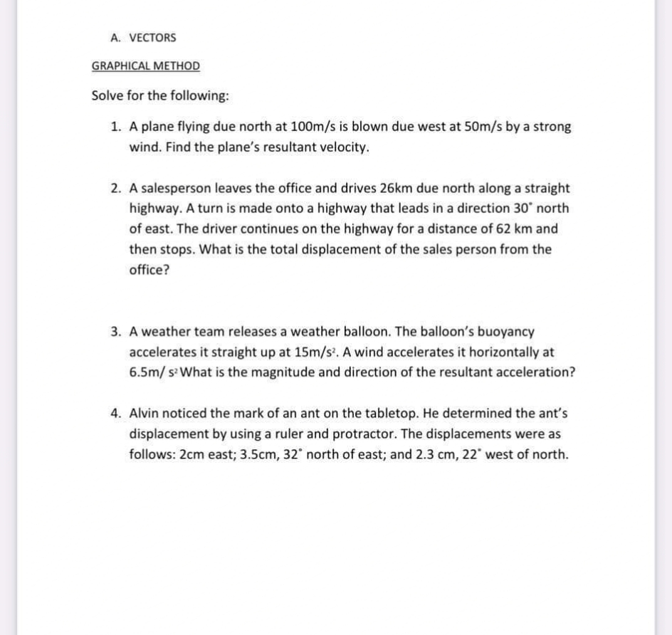 A. VECTORS
GRAPHICAL METHOD
Solve for the following:
1. A plane flying due north at 100m/s is blown due west at 50m/s by a strong
wind. Find the plane's resultant velocity.
2. A salesperson leaves the office and drives 26km due north along a straight
highway. A turn is made onto a highway that leads in a direction 30* north
of east. The driver continues on the highway for a distance of 62 km and
then stops. What is the total displacement of the sales person from the
office?
3. A weather team releases a weather balloon. The balloon's buoyancy
accelerates it straight up at 15m/s. A wind accelerates it horizontally at
6.5m/ s What is the magnitude and direction of the resultant acceleration?
4. Alvin noticed the mark of an ant on the tabletop. He determined the ant's
displacement by using a ruler and protractor. The displacements were as
follows: 2cm east; 3.5cm, 32 north of east; and 2.3 cm, 22 west of north.
