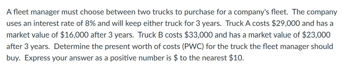 A fleet manager must choose between two trucks to purchase for a company's fleet. The company
uses an interest rate of 8% and will keep either truck for 3 years. Truck A costs $29,000 and has a
market value of $16,000 after 3 years. Truck B costs $33,000 and has a market value of $23,000
after 3 years. Determine the present worth of costs (PWC) for the truck the fleet manager should
buy. Express your answer as a positive number is $ to the nearest $10.