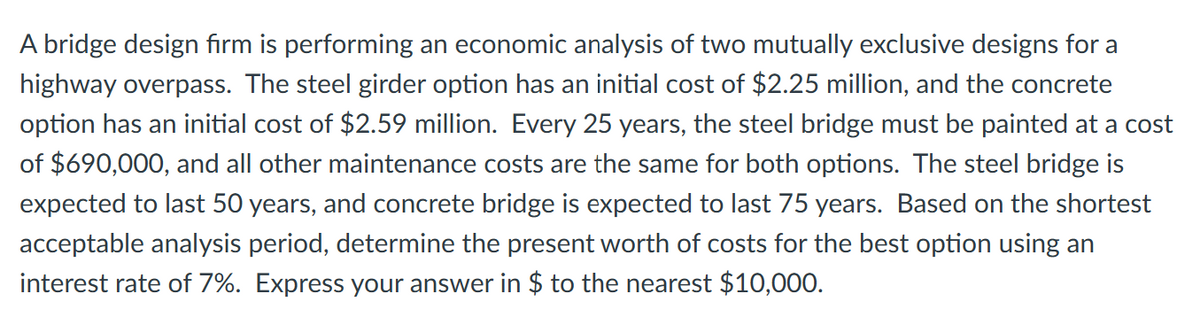 A bridge design firm is performing an economic analysis of two mutually exclusive designs for a
highway overpass. The steel girder option has an initial cost of $2.25 million, and the concrete
option has an initial cost of $2.59 million. Every 25 years, the steel bridge must be painted at a cost
of $690,000, and all other maintenance costs are the same for both options. The steel bridge is
expected to last 50 years, and concrete bridge is expected to last 75 years. Based on the shortest
acceptable analysis period, determine the present worth of costs for the best option using an
interest rate of 7%. Express your answer in $ to the nearest $10,000.
