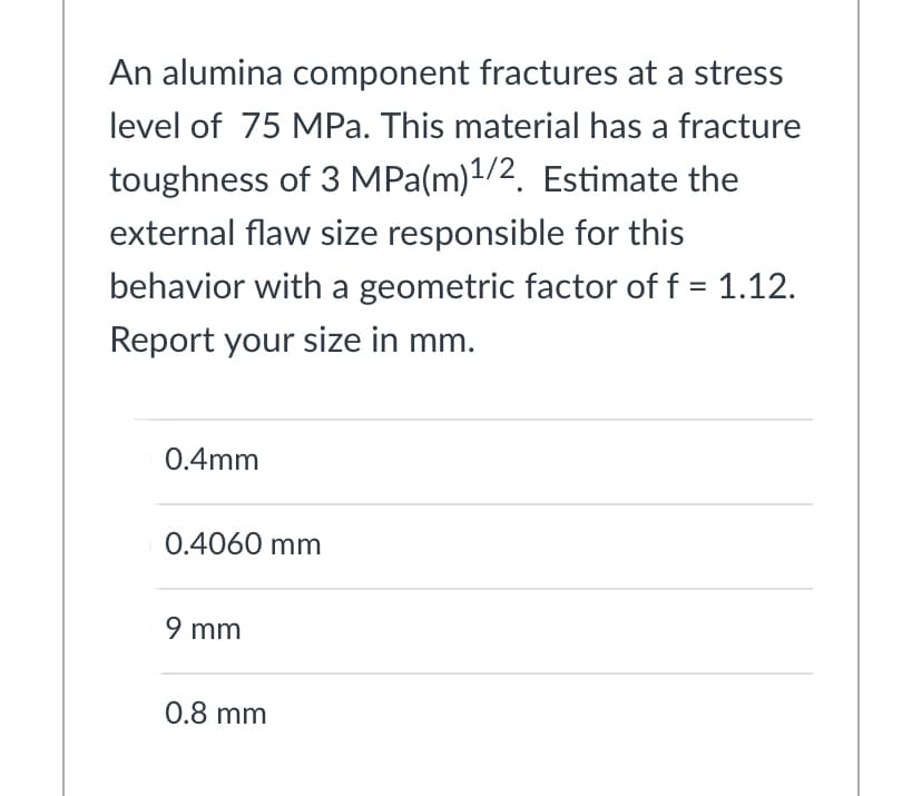 An alumina component fractures at a stress
level of 75 MPa. This material has a fracture
toughness of 3 MPa(m)1/2. Estimate the
external flaw size responsible for this
behavior with a geometric factor of f = 1.12.
Report your size in mm.
0.4mm
0.4060 mm
9 mm
0.8 mm
