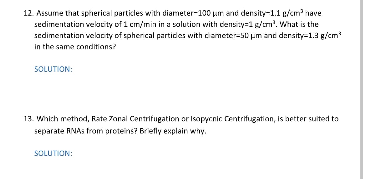 12. Assume that spherical particles with diameter=100 um and density=1.1 g/cm3 have
sedimentation velocity of 1 cm/min in a solution with density=1 g/cm3. What is the
sedimentation velocity of spherical particles with diameter=50 µm and density=D1.3 g/cm3
in the same conditions?
SOLUTION:
13. Which method, Rate Zonal Centrifugation or Isopycnic Centrifugation, is better suited to
separate RNAS from proteins? Briefly explain why.
SOLUTION:
