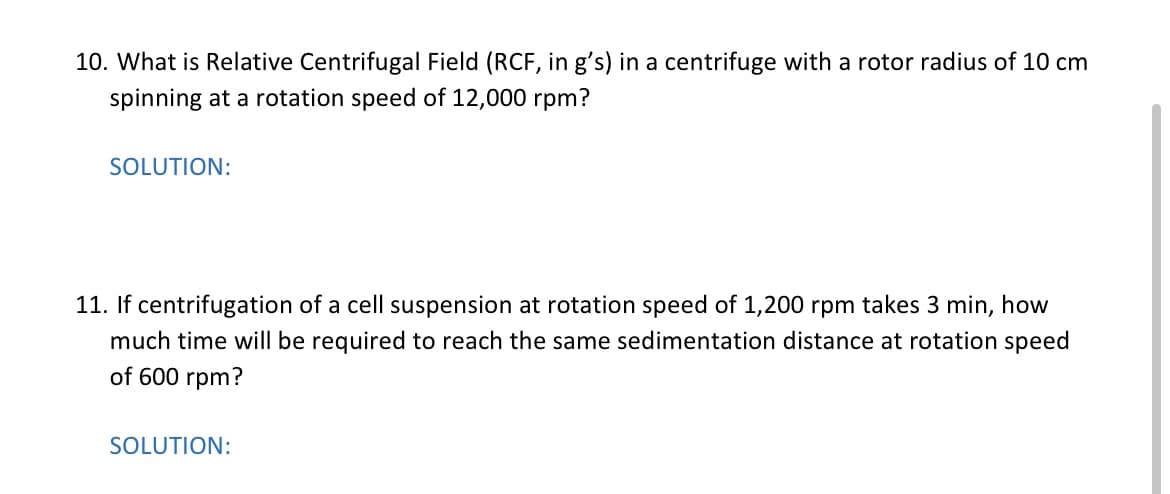 10. What is Relative Centrifugal Field (RCF, in g's) in a centrifuge with a rotor radius of 10 cm
spinning at a rotation speed of 12,000 rpm?
SOLUTION:
11. If centrifugation of a cell suspension at rotation speed of 1,200 rpm takes 3 min, how
much time will be required to reach the same sedimentation distance at rotation speed
of 600 rpm?
SOLUTION:
