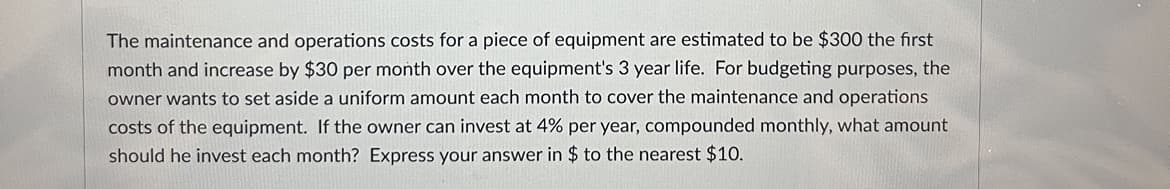 The maintenance and operations costs for a piece of equipment are estimated to be $300 the first
month and increase by $30 per month over the equipment's 3 year life. For budgeting purposes, the
owner wants to set aside a uniform amount each month to cover the maintenance and operations
costs of the equipment. If the owner can invest at 4% per year, compounded monthly, what amount
should he invest each month? Express your answer in $ to the nearest $10.