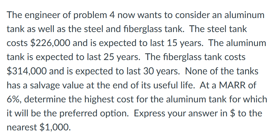The engineer of problem 4 now wants to consider an aluminum
tank as well as the steel and fiberglass tank. The steel tank
costs $226,000 and is expected to last 15 years. The aluminum
tank is expected to last 25 years. The fiberglass tank costs
$314,000 and is expected to last 30 years. None of the tanks
has a salvage value at the end of its useful life. At a MARR of
6%, determine the highest cost for the aluminum tank for which
it will be the preferred option. Express your answer in $ to the
nearest $1,000.