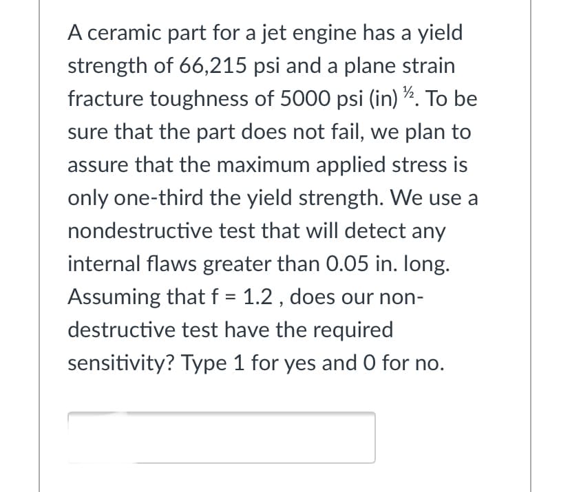 A ceramic part for a jet engine has a yield
strength of 66,215 psi and a plane strain
fracture toughness of 5000 psi (in) ¾. To be
sure that the part does not fail, we plan to
assure that the maximum applied stress is
only one-third the yield strength. We use a
nondestructive test that will detect any
internal flaws greater than 0.05 in. Iong.
Assuming that f = 1.2 , does our non-
destructive test have the required
sensitivity? Type 1 for yes and O for no.
