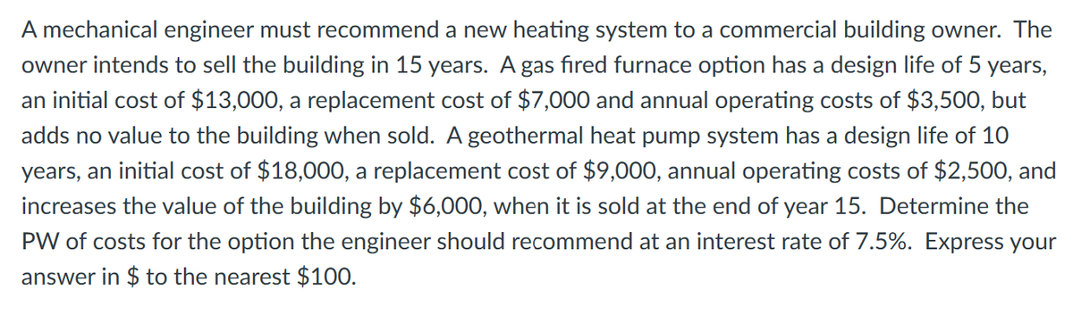 A mechanical engineer must recommend a new heating system to a commercial building owner. The
owner intends to sell the building in 15 years. A gas fired furnace option has a design life of 5 years,
an initial cost of $13,000, a replacement cost of $7,000 and annual operating costs of $3,500, but
adds no value to the building when sold. A geothermal heat pump system has a design life of 10
years, an initial cost of $18,000, a replacement cost of $9,000, annual operating costs of $2,500, and
increases the value of the building by $6,000, when it is sold at the end of year 15. Determine the
PW of costs for the option the engineer should recommend at an interest rate of 7.5%. Express your
answer in $ to the nearest $100.