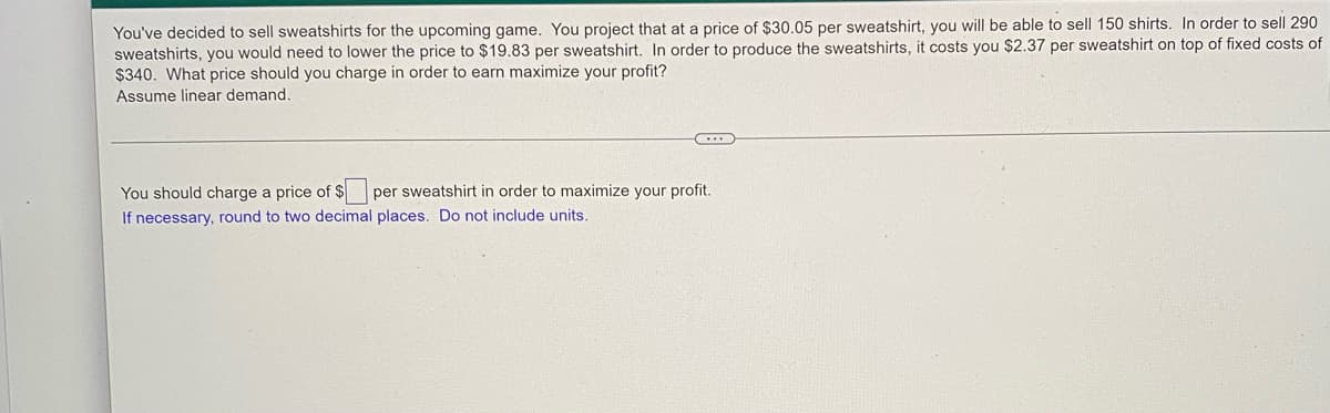 You've decided to sell sweatshirts for the upcoming game. You project that at a price of $30.05 per sweatshirt, you will be able to sell 150 shirts. In order to sell 290
sweatshirts, you would need to lower the price to $19.83 per sweatshirt. In order to produce the sweatshirts, it costs you $2.37 per sweatshirt on top of fixed costs of
$340. What price should you charge in order to earn maximize your profit?
Assume linear demand.
You should charge a price of $
If necessary, round to two decimal places. Do not include units.
per sweatshirt in order to maximize your profit.
