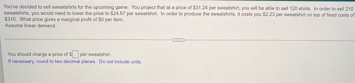 You've decided to sell sweatshirts for the upcoming game. You project that at a price of $31.24 per sweatshirt, you will be able to sell 120 shirts. In order to sell 210
sweatshirts, you would need to lower the price to $24.67 per sweatshirt. In order to produce the sweatshirts, it costs you $2.23 per sweatshirt on top of fixed costs of
$310. What price gives a marginal profit of $0 per item.
Assume linear demand.
You should charge a price of $ per sweatshirt.
If necessary, round to two decimal places. Do not include units.
