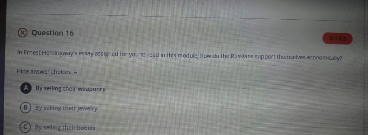 Question 16
0/0.5
In Ernest Hemingway's essay assigned for you to read In this module, how do the Russlans support themselves economically?
Hide answer cholces A
By selling their weaponry
B
By selling their jewelry
By selling their bodies
