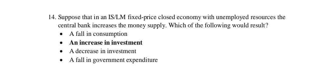 14. Suppose that in an IS/LM fixed-price closed economy with unemployed resources the
central bank increases the money supply. Which of the following would result?
A fall in consumption
An increase in investment
A decrease in investment
A fall in government expenditure
