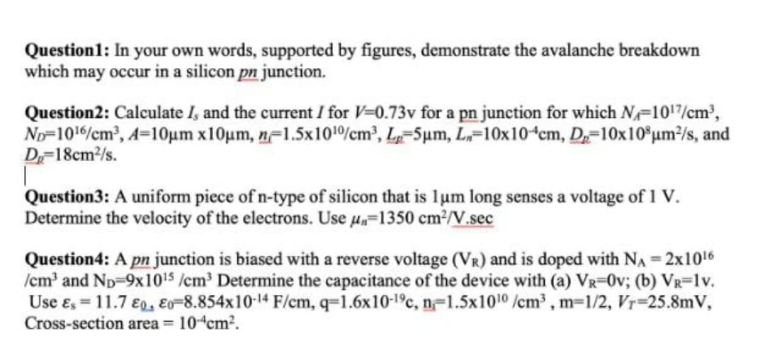 Question1: In your own words, supported by figures, demonstrate the avalanche breakdown
which may occur in a silicon pn junction.
Question2: Calculate I, and the current / for V=0.73v for a pn junction for which N=1017/cm',
No-1016/cm, A=10um x10um, n=1.5x1010%cm², L=5µm, L=10x10ʻcm, D,=10x10°um²/s, and
D-18cm/s.
Question3: A uniform piece of n-type of silicon that is lum long senses a voltage of 1 V.
Determine the velocity of the electrons. Use µ„=1350 cm³/V.sec
Question4: A pn junction is biased with a reverse voltage (Vr) and is doped with NA = 2x1016
/cm' and Np-9x1015 /cm Determine the capacitance of the device with (a) VR-0v; (b) VR=1v.
Use e, = 11.7 €g, Eo=8.854x10-14 F/cm, q=1.6x10-1°c, n-1.5x1010 /cm³ , m=1/2, Vr=25.8mV,
Cross-section area = 10ʻcm?.
%3D
