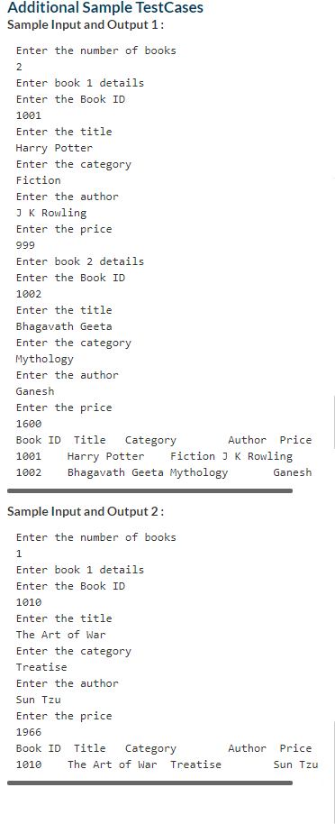 Additional Sample TestCases
Sample Input and Output 1:
Enter the number of books
2
Enter book 1 details
Enter the Book ID
1001
Enter the title
Harry Potter
Enter the category
Fiction
Enter the author
JK Rowling
Enter the price
999
Enter book 2 details
Enter the Book ID
1002
Enter the title
Bhagavath Geeta
Enter the category
Mythology
Enter the author
Ganesh
Enter the price
1600
Book ID
Title
Category
Author Price
1001
Harry Potter
Fiction J K Rowling
1002
Bhagavath Geeta Mythology
Ganesh
Sample Input and Output 2:
Enter the number of books
Enter book 1 details
Enter the Book ID
1010
Enter the title
The Art of War
Enter the category
Treatise
Enter the author
Sun Tzu
Enter the price
1966
Book ID
Title
Author
Price
Category
The Art of War Treatise
1010
Sun Tzu
