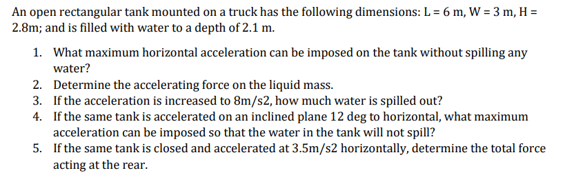 An open rectangular tank mounted on a truck has the following dimensions: L = 6 m, W = 3 m, H =
2.8m; and is filled with water to a depth of 2.1 m.
1. What maximum horizontal acceleration can be imposed on the tank without spilling any
water?
2. Determine the accelerating force on the liquid mass.
3. If the acceleration is increased to 8m/s2, how much water is spilled out?
4.
If the same tank is accelerated on an inclined plane 12 deg to horizontal, what maximum
acceleration can be imposed so that the water in the tank will not spill?
5.
If the same tank is closed and accelerated at 3.5m/s2 horizontally, determine the total force
acting at the rear.