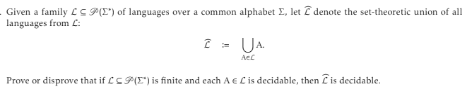Given a family LCP(I*) of languages over a common alphabet Σ, let denote the set-theoretic union of all
languages from C:
2 = UA.
AЄC
Prove or disprove that if LCP(*) is finite and each A e C is decidable, then is decidable.