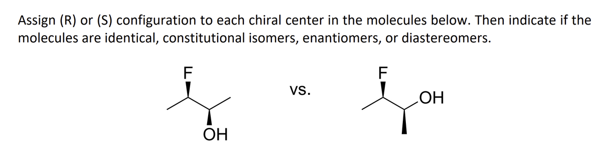 Assign (R) or (S) configuration to each chiral center in the molecules below. Then indicate if the
molecules are identical, constitutional isomers, enantiomers, or diastereomers.
F
F
ОН
VS.
OH