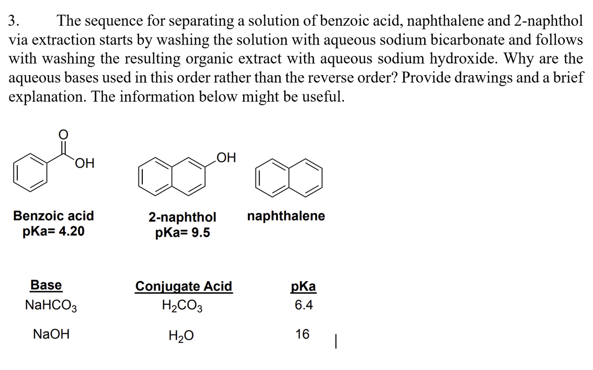 3. The sequence for separating a solution of benzoic acid, naphthalene and 2-naphthol
via extraction starts by washing the solution with aqueous sodium bicarbonate and follows
with washing the resulting organic extract with aqueous sodium hydroxide. Why are the
aqueous bases used in this order rather than the reverse order? Provide drawings and a brief
explanation. The information below might be useful.
OH
Benzoic acid
pka= 4.20
Base
NaHCO3
NaOH
OH
2-naphthol
pka= 9.5
Conjugate Acid
H₂CO3
H₂O
naphthalene
pka
6.4
16
1