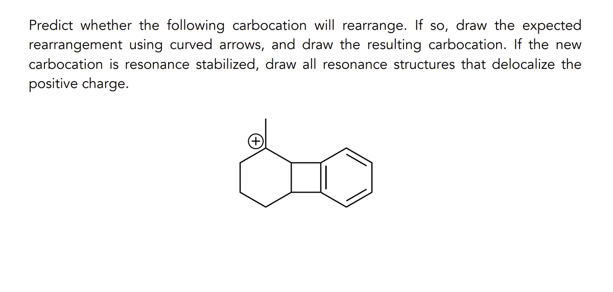 Predict whether the following carbocation will rearrange. If so, draw the expected
rearrangement using curved arrows, and draw the resulting carbocation. If the new
carbocation is resonance stabilized, draw all resonance structures that delocalize the
positive charge.
(+)