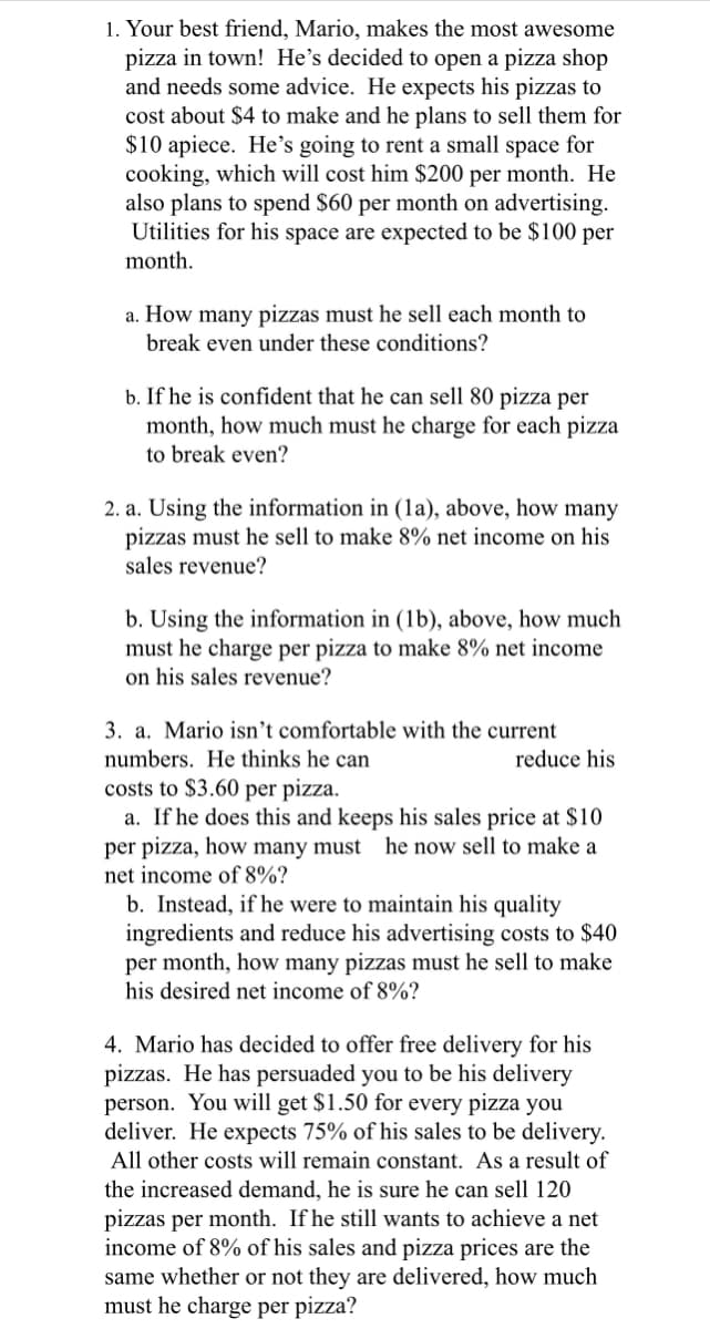 1. Your best friend, Mario, makes the most awesome
pizza in town! He's decided to open a pizza shop
and needs some advice. He expects his pizzas to
cost about $4 to make and he plans to sell them for
$10 apiece. He's going to rent a small space for
cooking, which will cost him $200 per month. He
also plans to spend $60 per month on advertising.
Utilities for his space are expected to be $100 per
month.
a. How many pizzas must he sell each month to
break even under these conditions?
b. If he is confident that he can sell 80 pizza per
month, how much must he charge for each pizza
to break even?
2. a. Using the information in (1a), above, how man
pizzas must he sell to make 8% net income on his
sales revenue?
b. Using the information in (1b), above, how much
must he charge per pizza to make 8% net income
on his sales revenue?
3. a. Mario isn't comfortable with the current
numbers. He thinks he can
reduce his
costs to $3.60 per pizza.
a. If he does this and keeps his sales price at $10
per pizza, how many must he now sell to make a
net income of 8%?
b. Instead, if he were to maintain his quality
ingredients and reduce his advertising costs to $40
per month, how many pizzas must he sell to make
his desired net income of 8%?
4. Mario has decided to offer free delivery for his
pizzas. He has persuaded you to be his delivery
person. You will get $1.50 for every pizza you
deliver. He expects 75% of his sales to be delivery.
All other costs will remain constant. As a result of
the increased demand, he is sure he can sell 120
pizzas per month. If he still wants to achieve a net
income of 8% of his sales and pizza prices are the
same whether or not they are delivered, how much
must he charge per pizza?