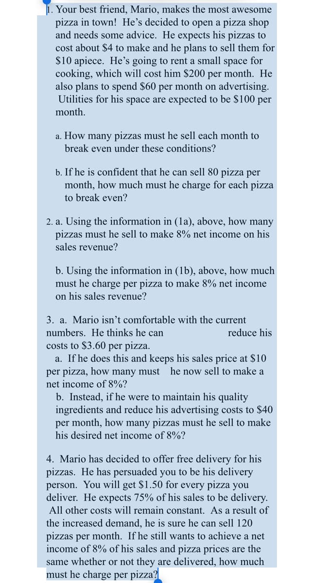 1. Your best friend, Mario, makes the most awesome
pizza in town! He's decided to open a pizza shop
and needs some advice. He expects his pizzas to
cost about $4 to make and he plans to sell them for
$10 apiece. He's going to rent a small space for
cooking, which will cost him $200 per month. He
also plans to spend $60 per month on advertising.
Utilities for his space are expected to be $100 per
month.
a. How many pizzas must he sell each month to
break even under these conditions?
b. If he is confident that he can sell 80 pizza per
month, how much must he charge for each pizza
to break even?
2. a. Using the information in (1a), above, how many
pizzas must he sell to make 8% net income on his
sales revenue?
b. Using the information in (1b), above, how much
must he charge per pizza to make 8% net income
on his sales revenue?
3. a. Mario isn't comfortable with the current
numbers. He thinks he can
costs to $3.60 per pizza.
a. If he does this and keeps his sales price at $10
per pizza, how many must he now sell to make a
net income of 8%?
reduce his
b. Instead, if he were to maintain his quality
ingredients and reduce his advertising costs to $40
per month, how many pizzas must he sell to make
his desired net income of 8%?
4. Mario has decided to offer free delivery for his
pizzas. He has persuaded you to be his delivery
person. You will get $1.50 for every pizza you
deliver. He expects 75% of his sales to be delivery.
All other costs will remain constant. As a result of
the increased demand, he is sure he can sell 120
pizzas per month. If he still wants to achieve a net
income of 8% of his sales and pizza prices are the
same whether or not they are delivered, how much
must he charge per pizza?