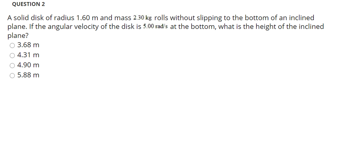 QUESTION 2
A solid disk of radius 1.60 m and mass 2.30 kg rolls without slipping to the bottom of an inclined
plane. If the angular velocity of the disk is 5.00 rad's at the bottom, what is the height of the inclined
plane?
3.68 m
O 4.31 m
4.90 m
O 5.88 m
