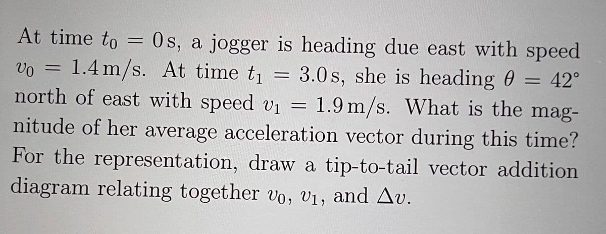 At time to = 0s, a jogger is heading due east with speed
Vo = 1.4 m/s. At time t₁ = 3.0s, she is heading 0 = 42°
north of east with speed v₁ = 1.9 m/s. What is the mag-
nitude of her average acceleration vector during this time?
For the representation, draw a tip-to-tail vector addition
diagram relating together vo, v₁, and Av.