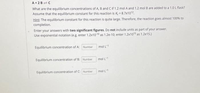 A+2B C
What are the equilibrium concentrations of A, B and C if 1.2 mol A and 1.2 mol B are added to a 1.0 L flask?
Assume that the equilibrium constant for this reaction is K=8.7x1012
Hint: The equilibrium constant for this reaction is quite large. Therefore, the reaction goes almost 100% to
completion.
Enter your answers with two significant figures. Do not include units as part of your answer.
Use exponential notation (e.g. enter 1.2x10-10 as 1.2e-10; enter 1.2x1015 as 1.2e15.)
Equilibrium concentration of A: Number
mol L-1
Equilibrium concentration of B: Number
mol L-1
Equilibrium concentration of C: Number
mol L-1