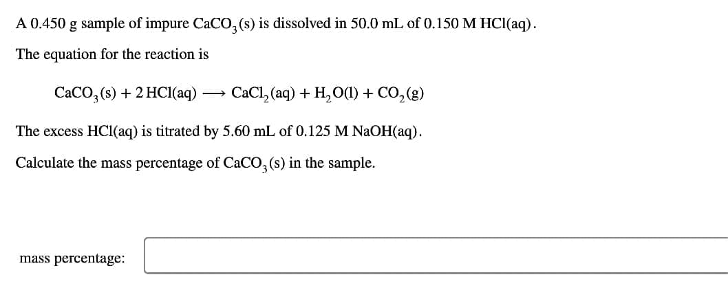 A 0.450 g sample of impure CaCO3(s) is dissolved in 50.0 mL of 0.150 M HCl(aq).
The equation for the reaction is
CaCO3(s) + 2HCl(aq)
-
CaCl2(aq) + H2O(l) + CO2(g)
The excess HCl(aq) is titrated by 5.60 mL of 0.125 M NaOH(aq).
Calculate the mass percentage of CaCO3(s) in the sample.
mass percentage: