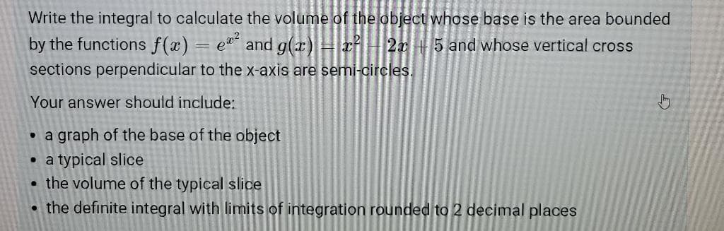 Write the integral to calculate the volume of the object whose base is the area bounded
by the functions f(x) = e² and g(x) = x² 2x 5 and whose vertical cross
sections perpendicular to the x-axis are semi-circles.
Your answer should include:
.
a graph of the base of the object
●
.
a typical slice
the volume of the typical slice
the definite integral with limits of integration rounded to 2 decimal places
↓