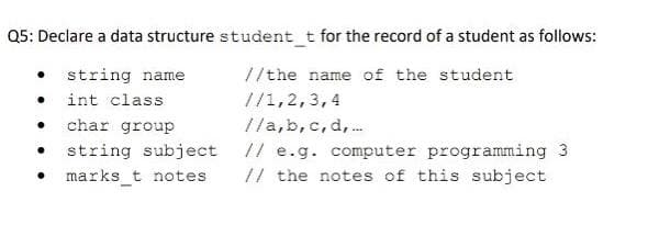 Q5: Declare a data structure student t for the record of a student as follows:
string name
//the name of the student
int class
//1,2,3,4
char group
//a,b, c,d,.
string subject // e.g. computer programming 3
marks_t notes
// the notes of this subject
