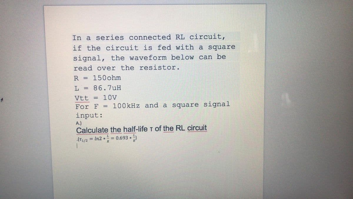 In a series connected RL circuit,
if the circuit is fed with a square
signal, the waveform below can be
read over the resistor.
R
150ohm
86.7uH
Vtt
10V
For F = 100kHz and a square signal
input:
A.)
Calculate the half-life T of the RL circuit
= 0.693 *)
= In2 *
.(T1/2
