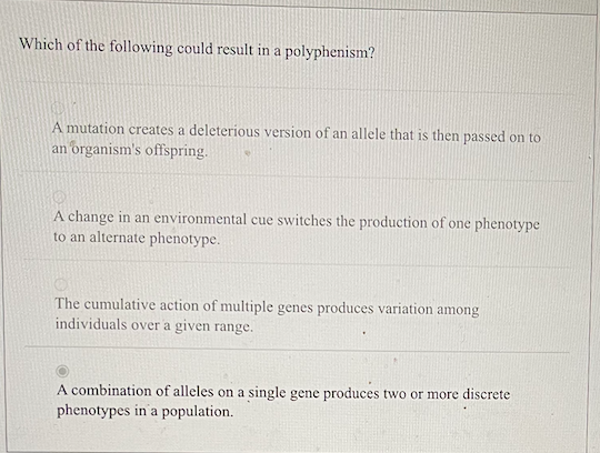Which of the following could result in a polyphenism?
A mutation creates a deleterious version of an allele that is then passed on to
an organism's offspring.
A change in an environmental cue switches the production of one phenotype
to an alternate phenotype.
The cumulative action of multiple genes produces variation among
individuals over a given range.
A combination of alleles on a single gene produces two or more discrete
phenotypes in'a population.
