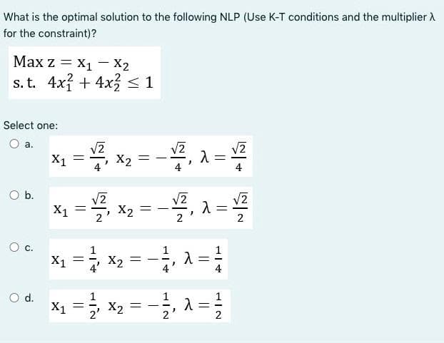 What is the optimal solution to the following NLP (Use K-T conditions and the multiplier X
for the constraint)?
Max z = X₁ X2
s. t. 4x2 + 4x2 < 1
Select one:
O a.
O b.
O
ö
O d.
√2
√2
X1
=
1-4x₂ - - ₁2 - 1/2
x₁ - ²₁x₂-√²,2-₂
=
X2
=
=
-
1 = 2 × 2 = − 1, λ = 11
X1
-
x₁ = 1 / ² × ₂ = -1/² ₁2 = 1²/01
λ
X1
2