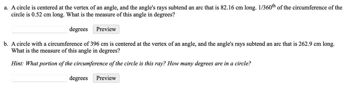 a. A circle is centered at the vertex of an angle, and the angle's rays subtend an arc that is 82.16 cm long. 1/360th of the circumference of the
circle is 0.52 cm long. What is the measure of this angle in degrees?
degrees
Preview
b. A circle with a circumference of 396 cm is centered at the vertex of an angle, and the angle's rays subtend an arc that is 262.9 cm long.
What is the measure of this angle in degrees?
Hint: What portion of the circumference of the circle is this ray? How many degrees are in a circle?
degrees Preview