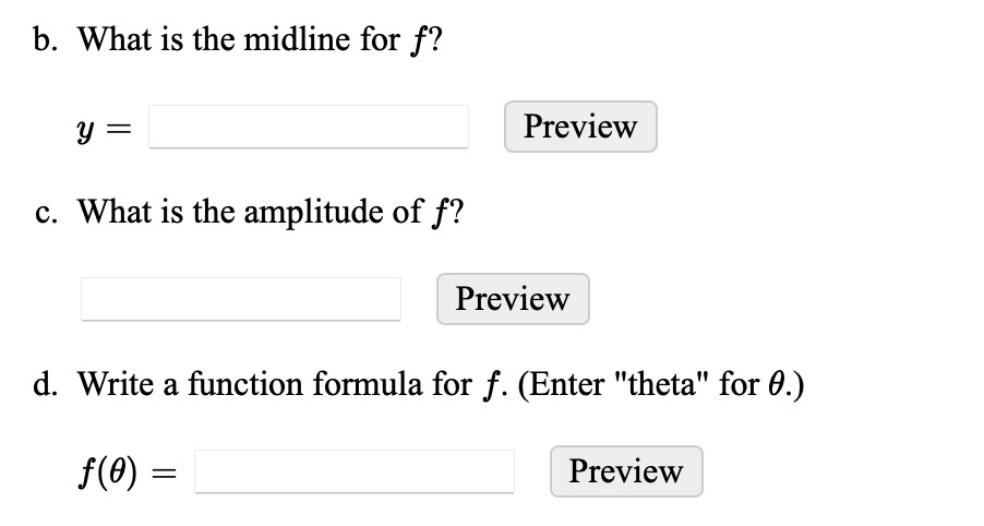b. What is the midline for f?
y =
c. What is the amplitude of f?
Preview
Preview
d. Write a function formula for f. (Enter "theta" for 0.)
f(0) =
Preview