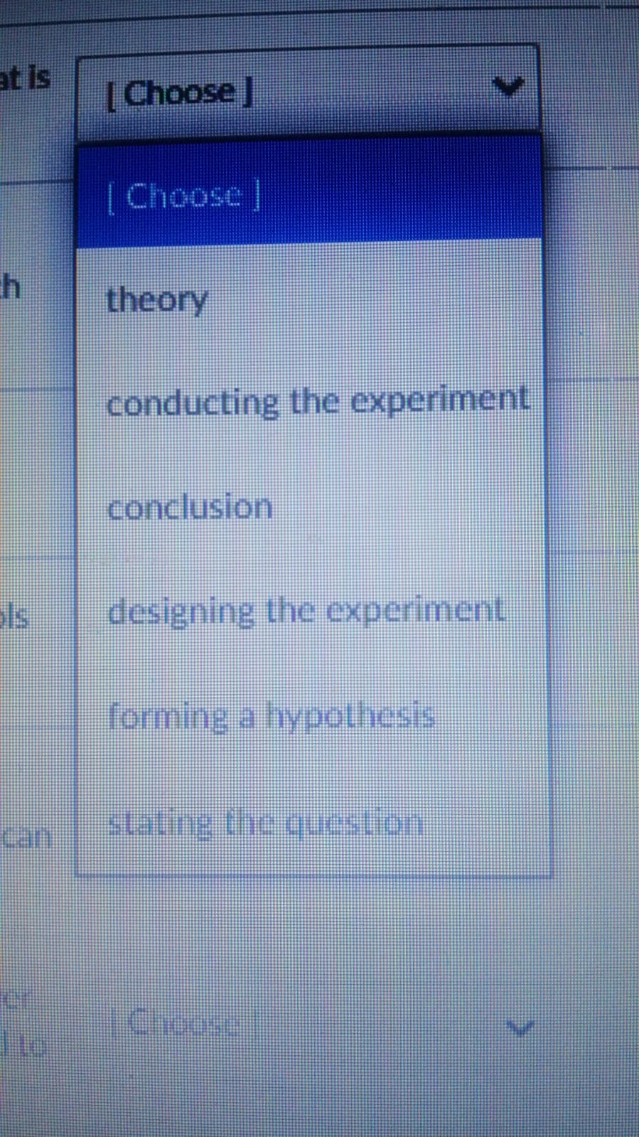 at is
[Choose]
[Choose ]
theory
conducting the experiment
conclusion
ols
designing the experiment
forming a hypothesis
Can
staling the quuestion
Choose
