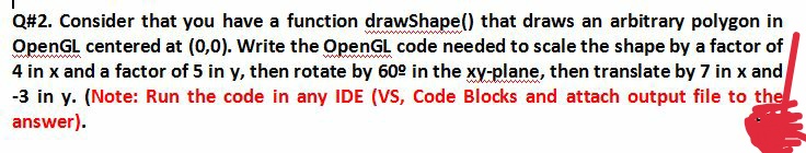 Q#2. Consider that you have a function drawShape() that draws an arbitrary polygon in
OpenGL centered at (0,0). Write the OpenGL code needed to scale the shape by a factor of
4 in x and a factor of 5 in y, then rotate by 60° in the xy-plane, then translate by 7 in x and
-3 in y. (Note: Run the code in any IDE (VS, Code Blocks and attach output file to the
answer).
