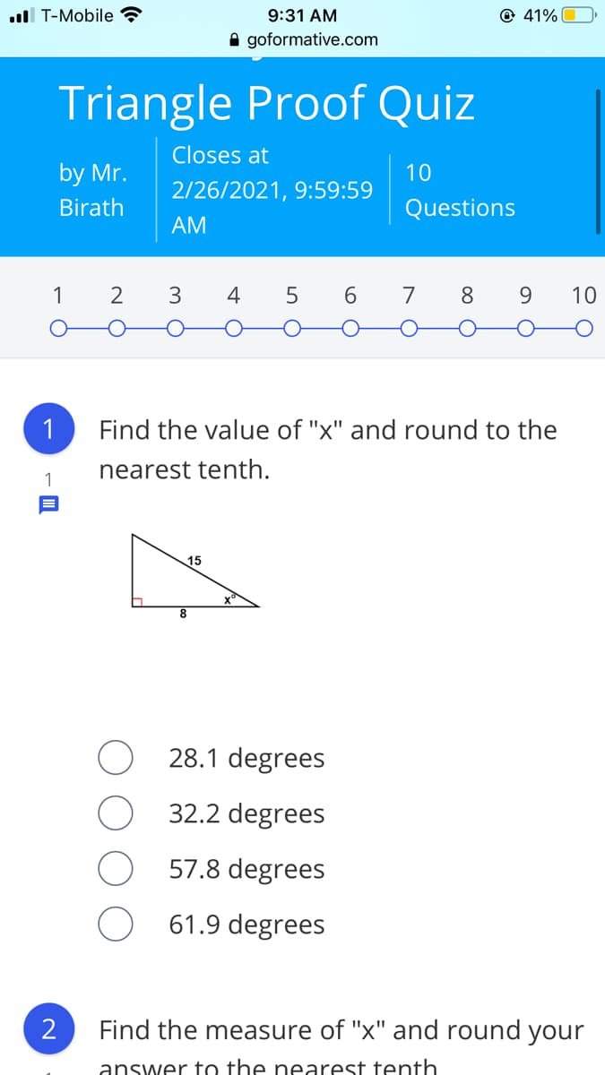 ll T-Mobile ?
9:31 AM
© 41%
A goformative.com
Triangle Proof Quiz
Closes at
by Mr.
10
2/26/2021, 9:59:59
Birath
Questions
АМ
1
2
3
4
5
6
7
8
10
1
Find the value of "x" and round to the
nearest tenth.
1
15
28.1 degrees
32.2 degrees
57.8 degrees
61.9 degrees
2
Find the measure of "x" and round your
answer to the nearest tenth
