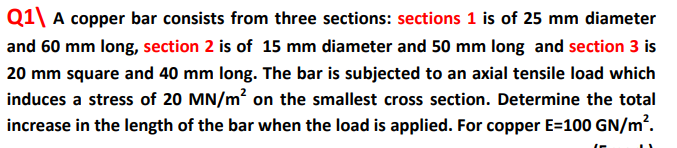 Q1\ A copper bar consists from three sections: sections 1 is of 25 mm diameter
and 60 mm long, section 2 is of 15 mm diameter and 50 mm long and section 3 is
20 mm square and 40 mm long. The bar is subjected to an axial tensile load which
induces a stress of 20 MN/m on the smallest cross section. Determine the total
increase in the length of the bar when the load is applied. For copper E=100 GN/m².
