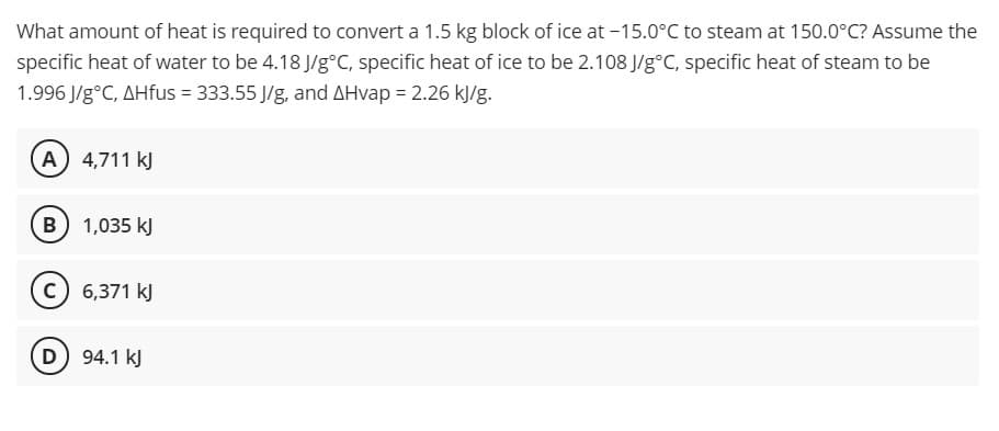 What amount of heat is required to convert a 1.5 kg block of ice at -15.0°C to steam at 150.0°C? Assume the
specific heat of water to be 4.18 J/g°C, specific heat of ice to be 2.108 J/g°C, specific heat of steam to be
1.996 J/g°C, AHfus = 333.55 J/g, and AHvap = 2.26 kJ/g.
A) 4,711 kJ
B 1,035 kJ
c) 6,371 kJ
D 94.1 kJ

