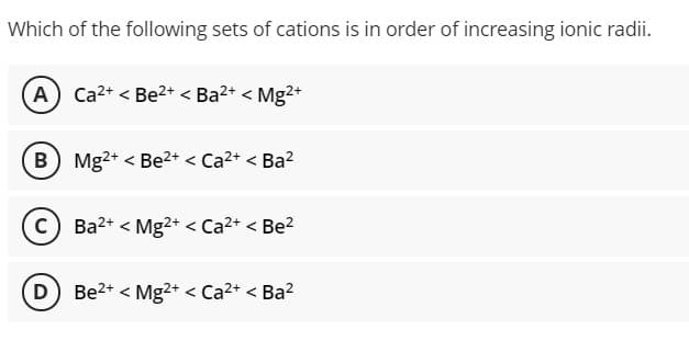 Which of the following sets of cations is in order of increasing ionic radii.
A Ca2+ < Be2+ < Ba2+ < Mg²+
B Mg2+ < Be2+ < Ca2+ < Ba?
C) Ba2+ < Mg2+ < Ca2+ < Be?
Be2+ < Mg2+ < Ca2+ < Ba?
