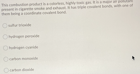 This combustion product is a colorless, highly toxic gas. It is a major air pollutant
present in cigarette smoke and exhaust. It has triple covalent bonds, with one of
them being a coordinate covalent bond.
sulfur trioxide
O hydrogen peroxide
O hydrogen cyanide
O carbon monoxide
carbon dioxide
