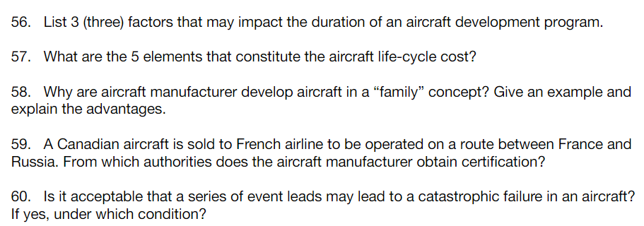 56. List 3 (three) factors that may impact the duration of an aircraft development program.
57. What are the 5 elements that constitute the aircraft life-cycle cost?
58. Why are aircraft manufacturer develop aircraft in a "family" concept? Give an example and
explain the advantages.
59. A Canadian aircraft is sold to French airline to be operated on a route between France and
Russia. From which authorities does the aircraft manufacturer obtain certification?
60. Is it acceptable that a series of event leads may lead to a catastrophic failure in an aircraft?
If yes, under which condition?
