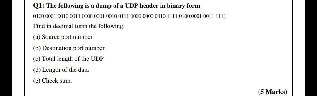 Q1: The following is a dump of a UDP header in binary form
0100 0001 0010 0011 0100 0001 0010 0111 0000 0000 0010 1111 0100 0001 0011 1111
Find in decimal form the following:
(a) Source port number
(b) Destination port number
(c) Total length of the UDP
(d) Length of the data
(e) Check sum.
(5 Marks)
