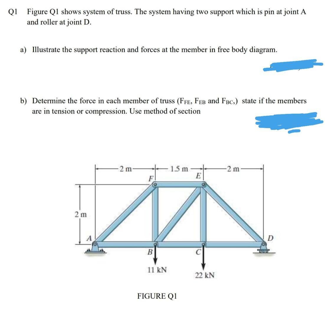 Q1
Figure Ql shows system of truss. The system having two support which is pin at joint A
and roller at joint D.
a) Illustrate the support reaction and forces at the member in free body diagram.
b) Determine the force in each member of truss (FFE, FEB and FBC,) state if the members
are in tension or compression. Use method of section
2 m
1.5 m
E
-2 m
F.
2 m
11 kN
22 kN
FIGURE Q1
