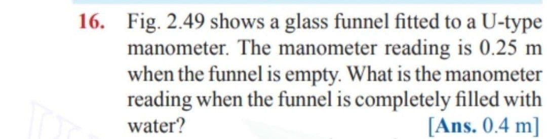16. Fig. 2.49 shows a glass funnel fitted to a U-type
manometer. The manometer reading is 0.25 m
when the funnel is empty. What is the manometer
reading when the funnel is completely filled with
[Ans. 0.4 m]
water?
