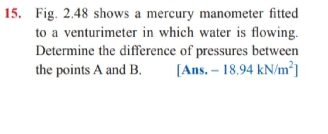 15. Fig. 2.48 shows a mercury manometer fitted
to a venturimeter in which water is flowing.
Determine the difference of pressures between
the points A and B.
[Ans. – 18.94 kN/m²]
