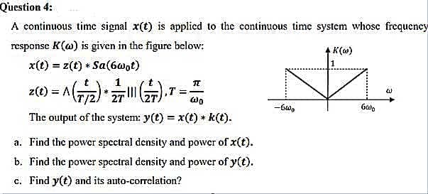 Question 4:
A continuous time signal x(t) is applied to the continuous time system whosc frequency
response K(@) is given in the figure below:
K(o)
x(t) = z(t) * Sa(6@ot)
z(t) = A
27
,T =-
The output of the system: y(t) = x(t) + k(t).
%3!
a. Find the power spectral density and power of x(t).
b. Find the power spectral density and power of y(t).
c. Find y(t) and its auto-correlation?
